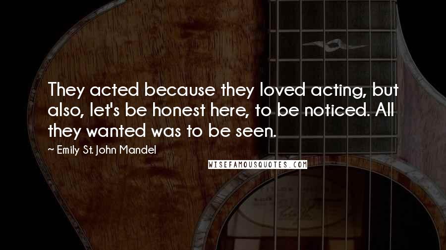 Emily St. John Mandel Quotes: They acted because they loved acting, but also, let's be honest here, to be noticed. All they wanted was to be seen.