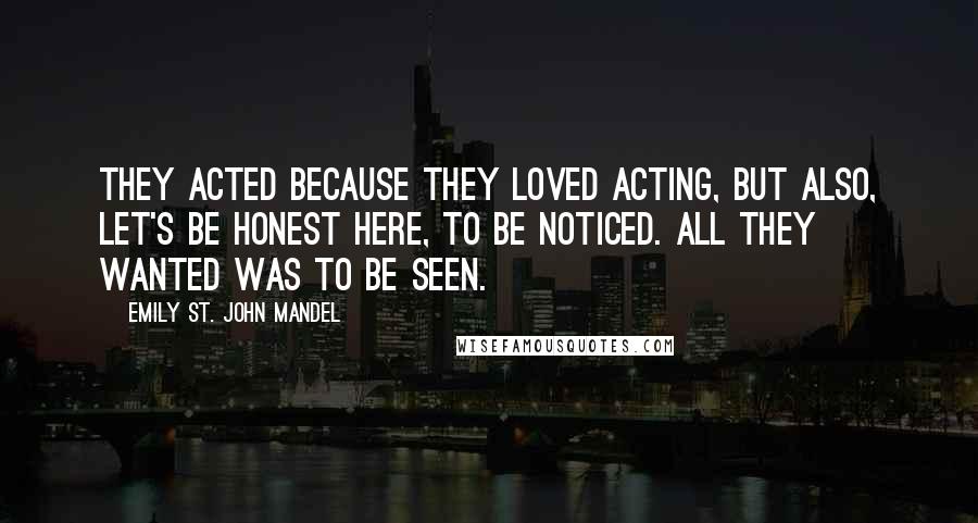 Emily St. John Mandel Quotes: They acted because they loved acting, but also, let's be honest here, to be noticed. All they wanted was to be seen.