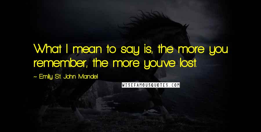 Emily St. John Mandel Quotes: What I mean to say is, the more you remember, the more you've lost.