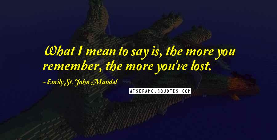 Emily St. John Mandel Quotes: What I mean to say is, the more you remember, the more you've lost.