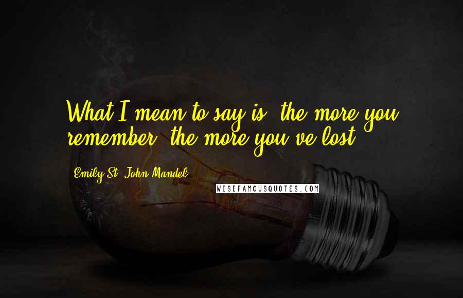 Emily St. John Mandel Quotes: What I mean to say is, the more you remember, the more you've lost.