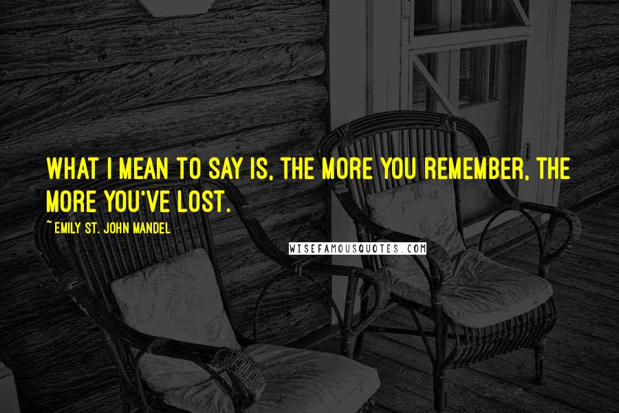 Emily St. John Mandel Quotes: What I mean to say is, the more you remember, the more you've lost.