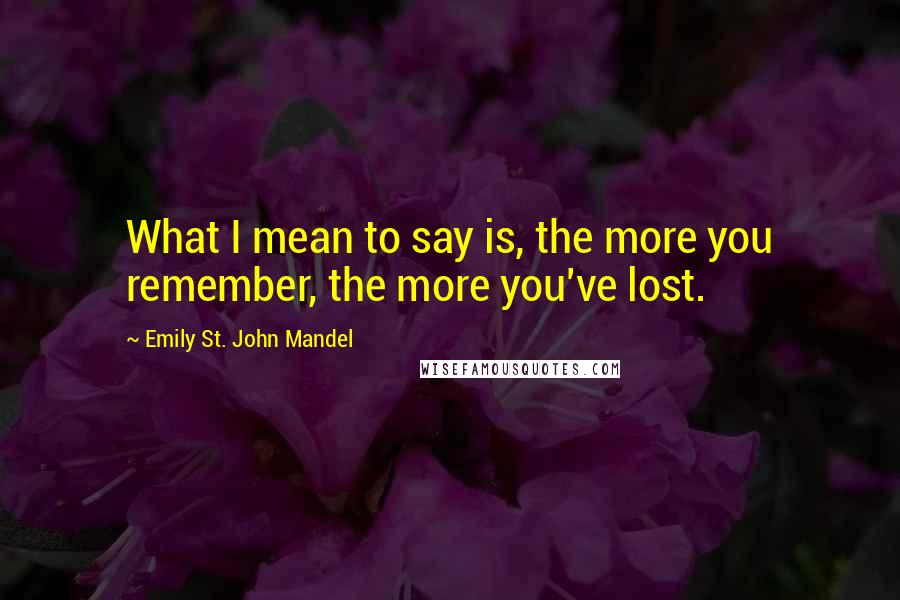 Emily St. John Mandel Quotes: What I mean to say is, the more you remember, the more you've lost.