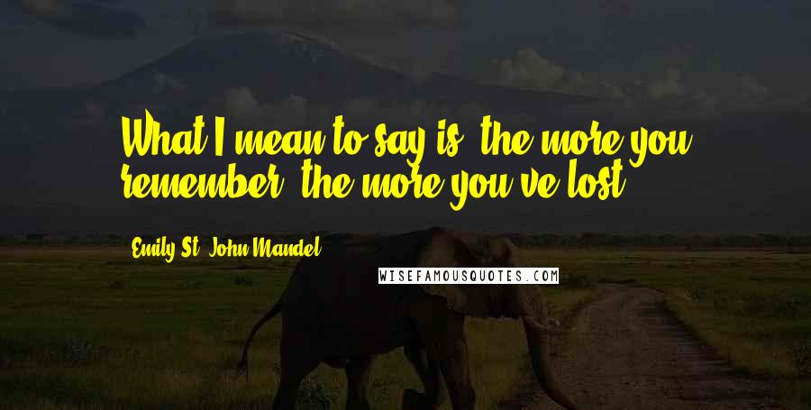 Emily St. John Mandel Quotes: What I mean to say is, the more you remember, the more you've lost.