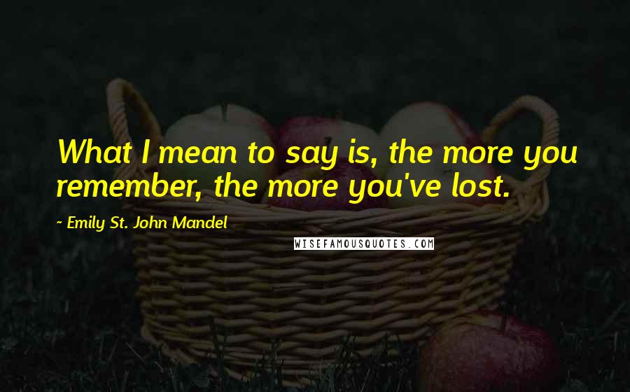 Emily St. John Mandel Quotes: What I mean to say is, the more you remember, the more you've lost.