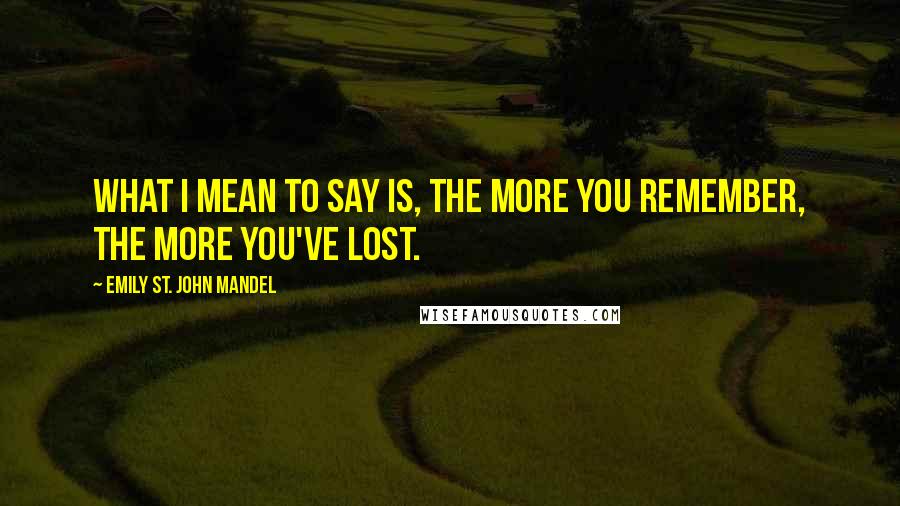 Emily St. John Mandel Quotes: What I mean to say is, the more you remember, the more you've lost.