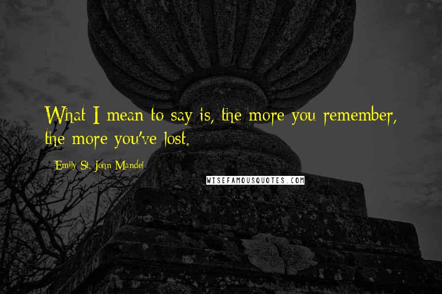 Emily St. John Mandel Quotes: What I mean to say is, the more you remember, the more you've lost.