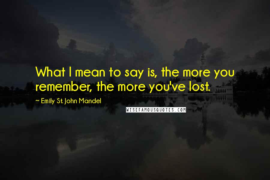 Emily St. John Mandel Quotes: What I mean to say is, the more you remember, the more you've lost.