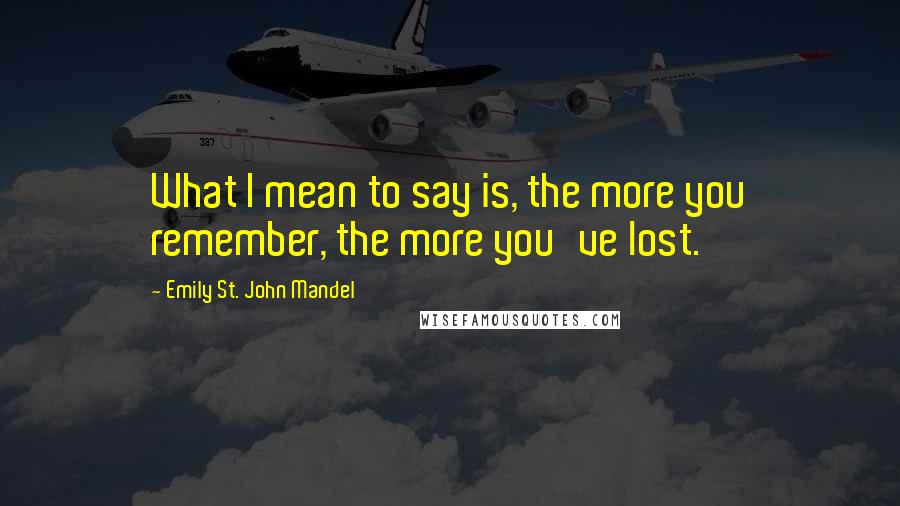 Emily St. John Mandel Quotes: What I mean to say is, the more you remember, the more you've lost.