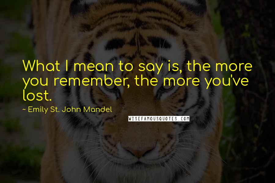 Emily St. John Mandel Quotes: What I mean to say is, the more you remember, the more you've lost.