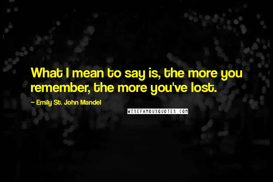 Emily St. John Mandel Quotes: What I mean to say is, the more you remember, the more you've lost.