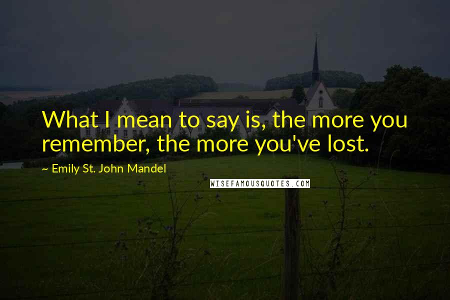 Emily St. John Mandel Quotes: What I mean to say is, the more you remember, the more you've lost.