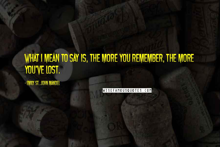 Emily St. John Mandel Quotes: What I mean to say is, the more you remember, the more you've lost.