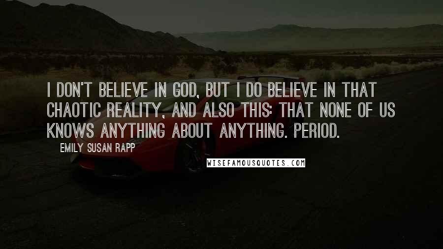 Emily Susan Rapp Quotes: I don't believe in God, but I do believe in that chaotic reality, and also this: that none of us knows anything about anything. Period.