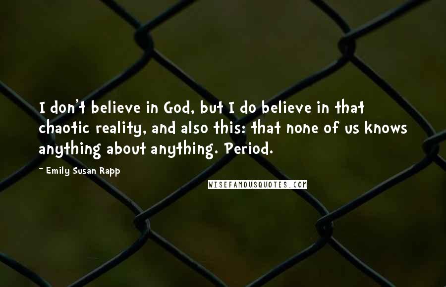 Emily Susan Rapp Quotes: I don't believe in God, but I do believe in that chaotic reality, and also this: that none of us knows anything about anything. Period.