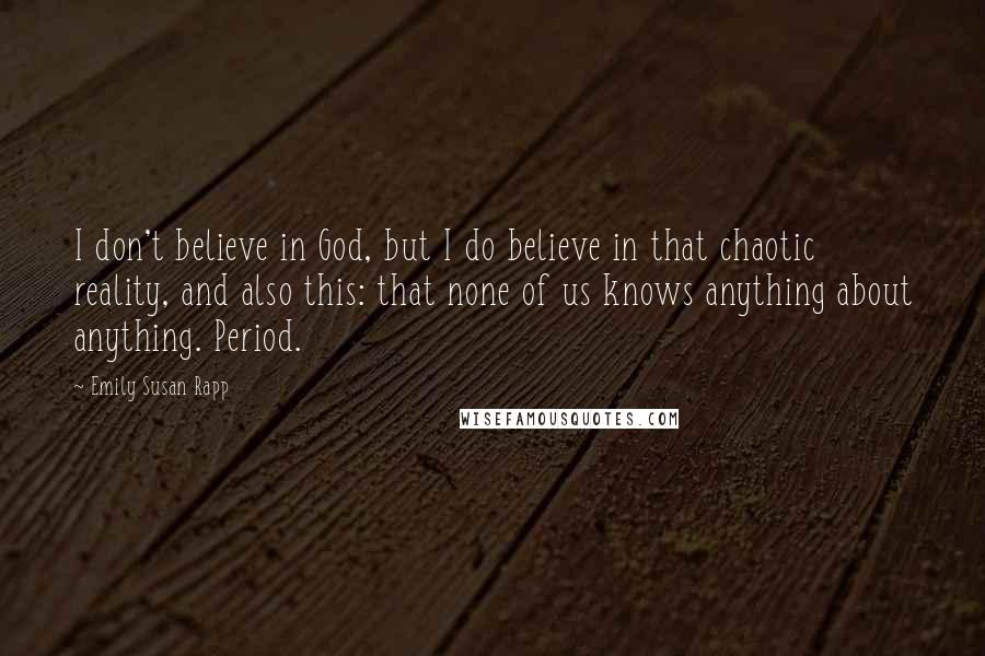 Emily Susan Rapp Quotes: I don't believe in God, but I do believe in that chaotic reality, and also this: that none of us knows anything about anything. Period.