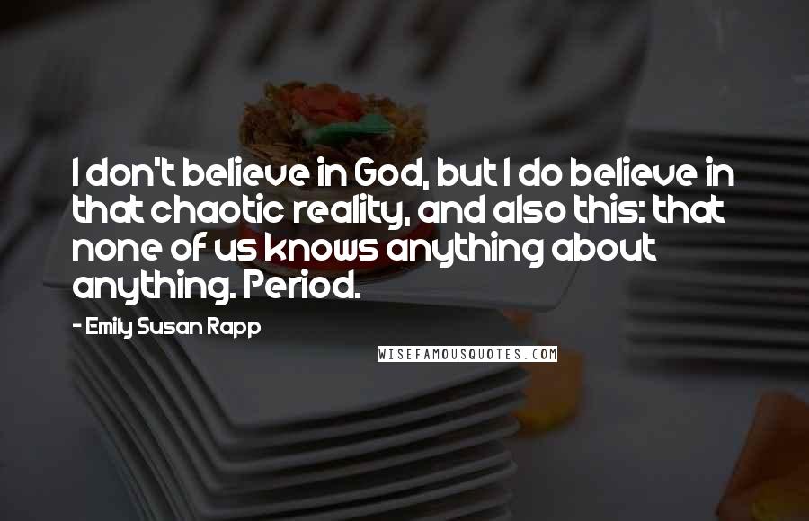 Emily Susan Rapp Quotes: I don't believe in God, but I do believe in that chaotic reality, and also this: that none of us knows anything about anything. Period.