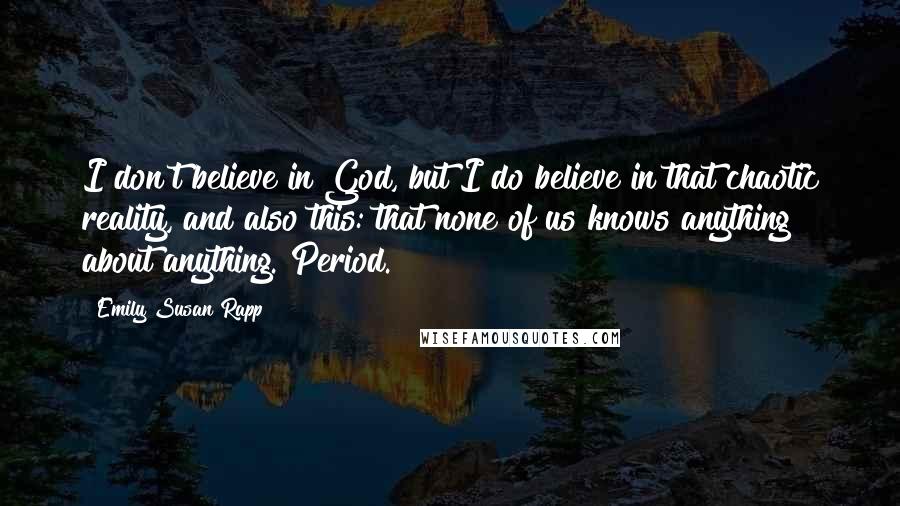 Emily Susan Rapp Quotes: I don't believe in God, but I do believe in that chaotic reality, and also this: that none of us knows anything about anything. Period.
