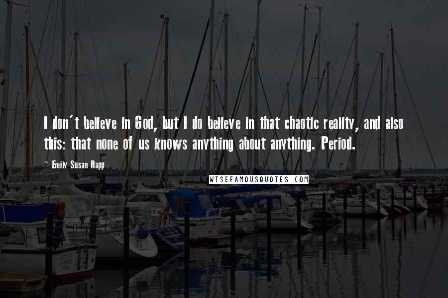 Emily Susan Rapp Quotes: I don't believe in God, but I do believe in that chaotic reality, and also this: that none of us knows anything about anything. Period.