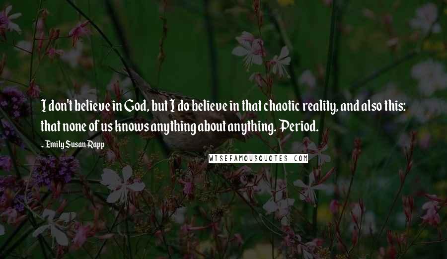 Emily Susan Rapp Quotes: I don't believe in God, but I do believe in that chaotic reality, and also this: that none of us knows anything about anything. Period.