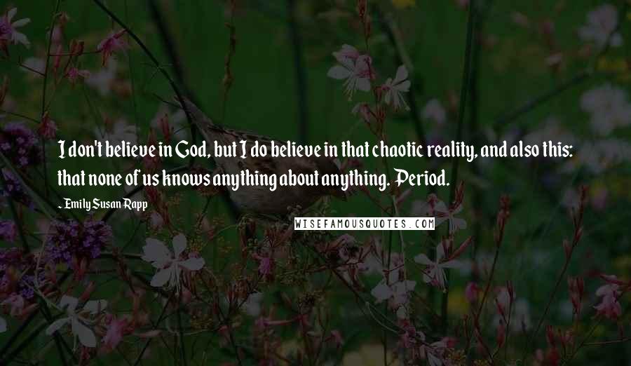 Emily Susan Rapp Quotes: I don't believe in God, but I do believe in that chaotic reality, and also this: that none of us knows anything about anything. Period.