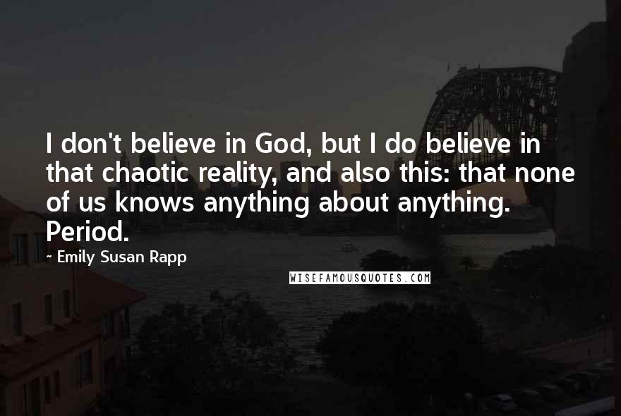 Emily Susan Rapp Quotes: I don't believe in God, but I do believe in that chaotic reality, and also this: that none of us knows anything about anything. Period.