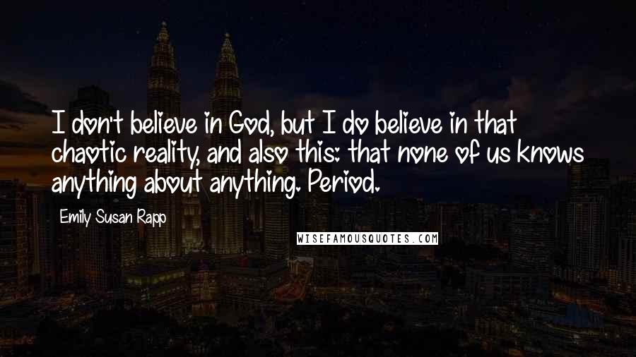 Emily Susan Rapp Quotes: I don't believe in God, but I do believe in that chaotic reality, and also this: that none of us knows anything about anything. Period.