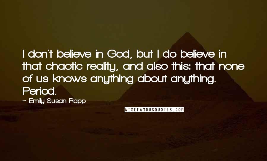 Emily Susan Rapp Quotes: I don't believe in God, but I do believe in that chaotic reality, and also this: that none of us knows anything about anything. Period.