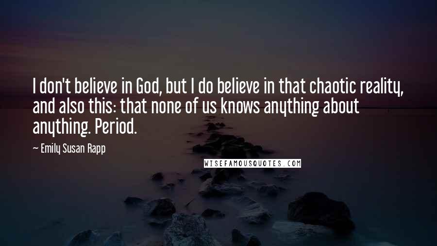 Emily Susan Rapp Quotes: I don't believe in God, but I do believe in that chaotic reality, and also this: that none of us knows anything about anything. Period.