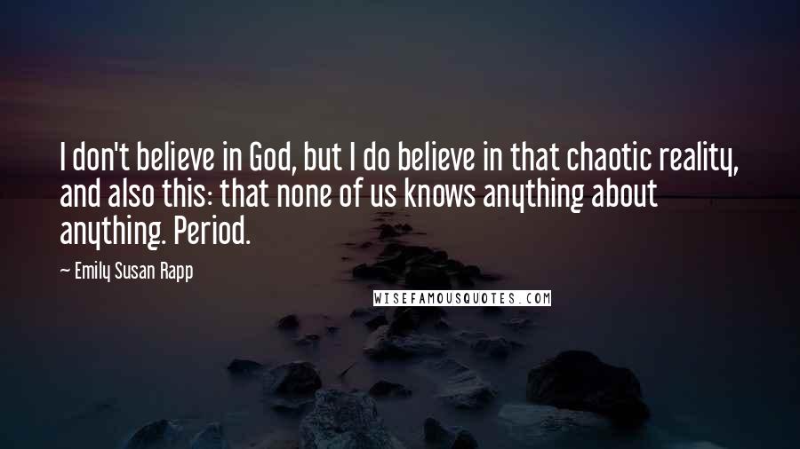 Emily Susan Rapp Quotes: I don't believe in God, but I do believe in that chaotic reality, and also this: that none of us knows anything about anything. Period.