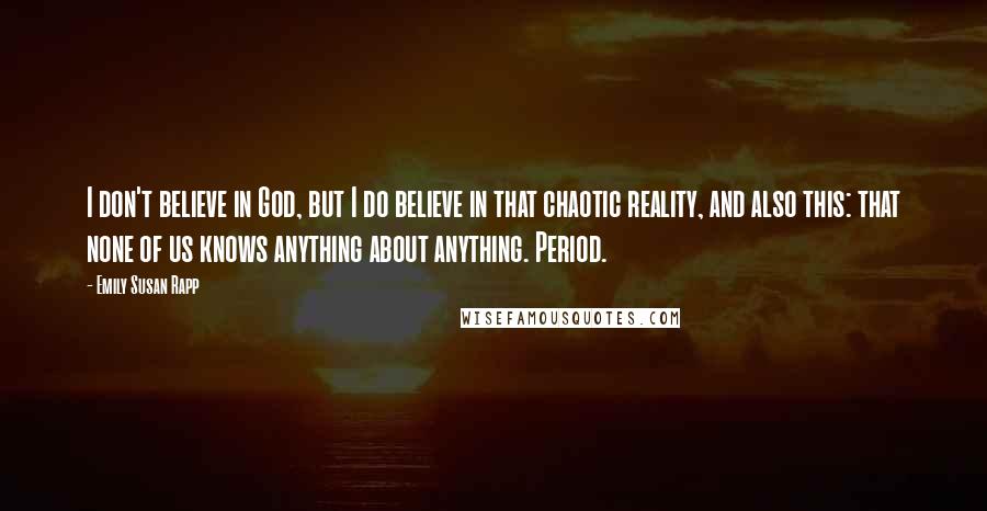 Emily Susan Rapp Quotes: I don't believe in God, but I do believe in that chaotic reality, and also this: that none of us knows anything about anything. Period.