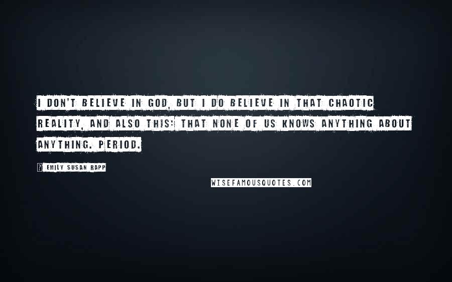 Emily Susan Rapp Quotes: I don't believe in God, but I do believe in that chaotic reality, and also this: that none of us knows anything about anything. Period.