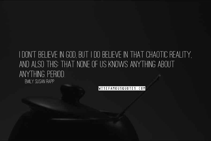 Emily Susan Rapp Quotes: I don't believe in God, but I do believe in that chaotic reality, and also this: that none of us knows anything about anything. Period.