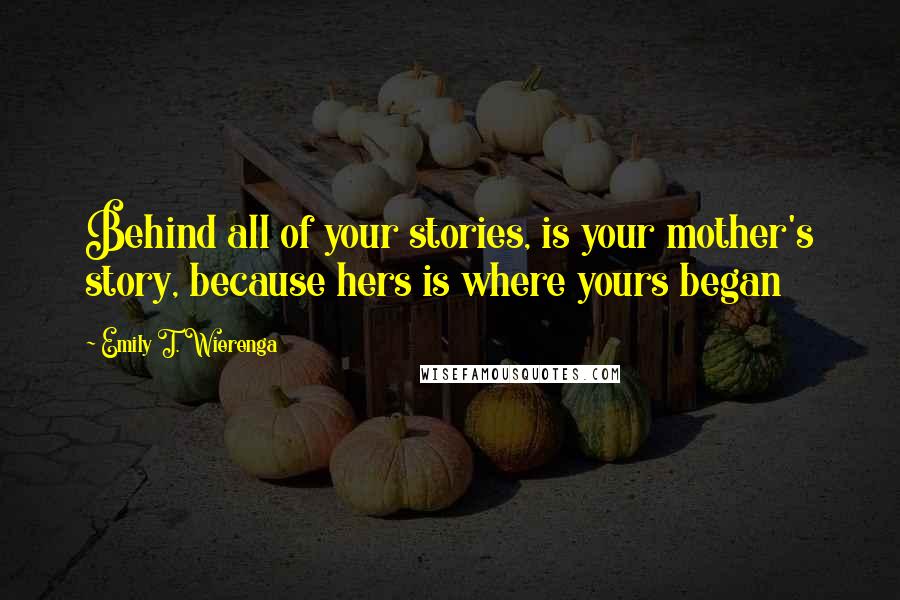 Emily T. Wierenga Quotes: Behind all of your stories, is your mother's story, because hers is where yours began
