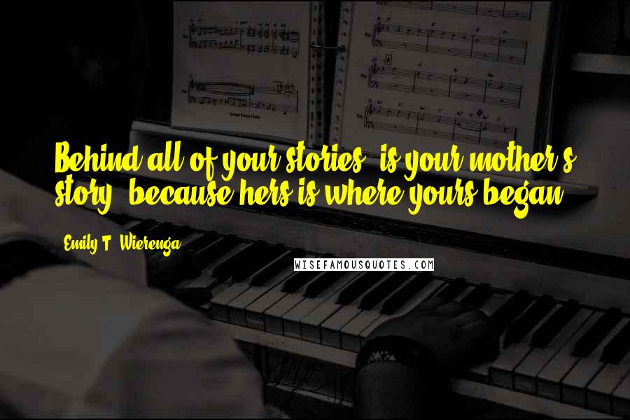 Emily T. Wierenga Quotes: Behind all of your stories, is your mother's story, because hers is where yours began