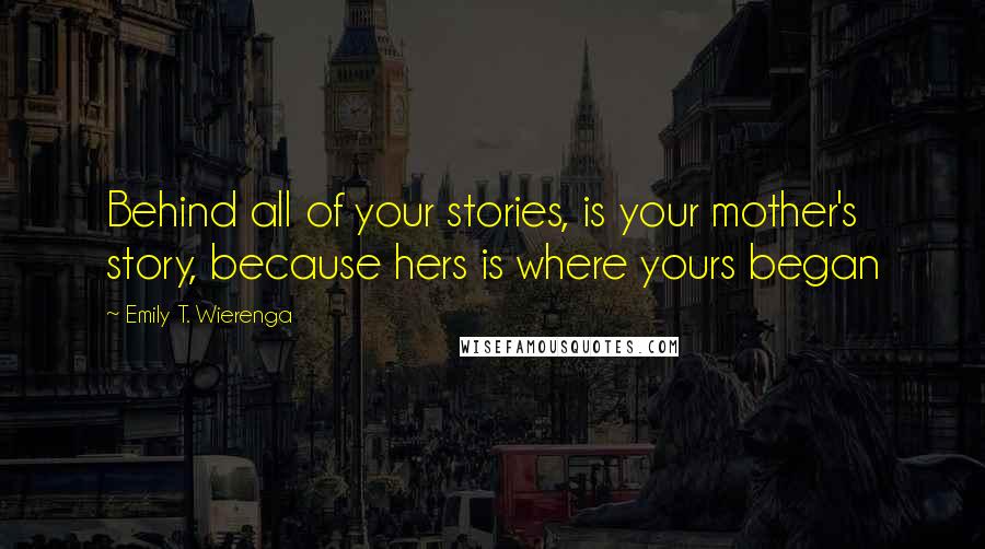 Emily T. Wierenga Quotes: Behind all of your stories, is your mother's story, because hers is where yours began