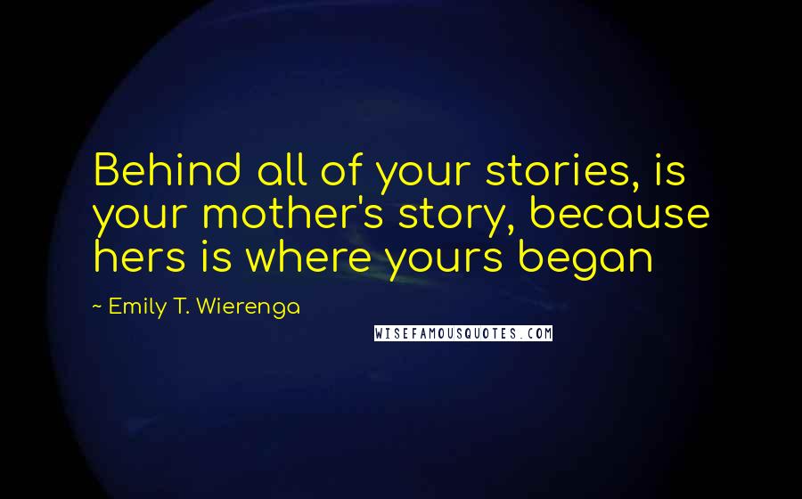 Emily T. Wierenga Quotes: Behind all of your stories, is your mother's story, because hers is where yours began