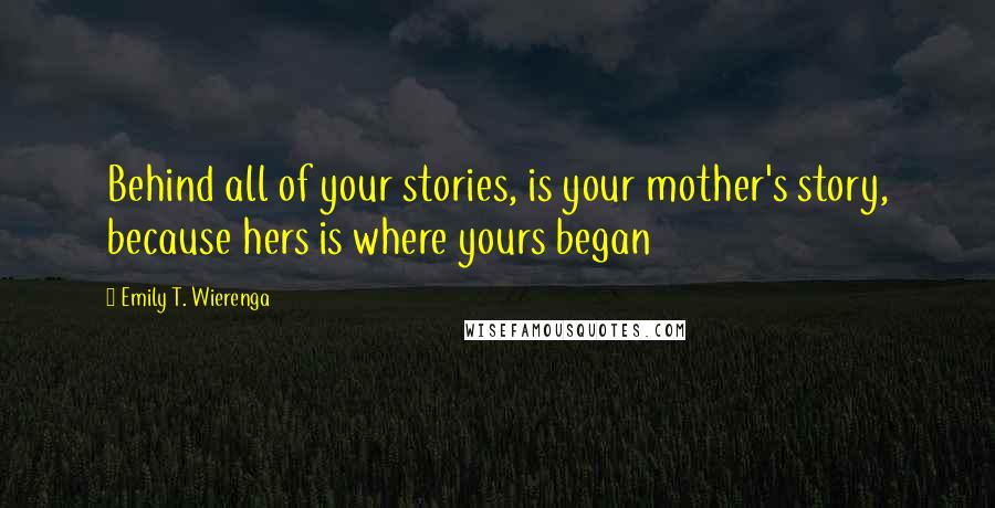 Emily T. Wierenga Quotes: Behind all of your stories, is your mother's story, because hers is where yours began