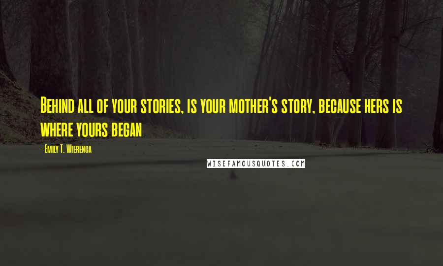 Emily T. Wierenga Quotes: Behind all of your stories, is your mother's story, because hers is where yours began