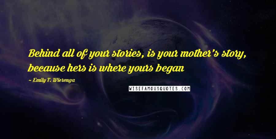 Emily T. Wierenga Quotes: Behind all of your stories, is your mother's story, because hers is where yours began