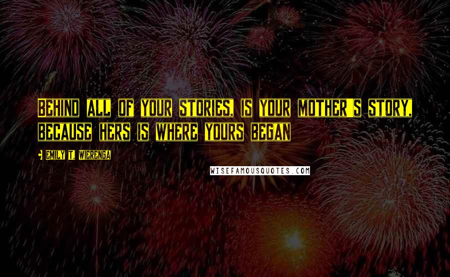 Emily T. Wierenga Quotes: Behind all of your stories, is your mother's story, because hers is where yours began