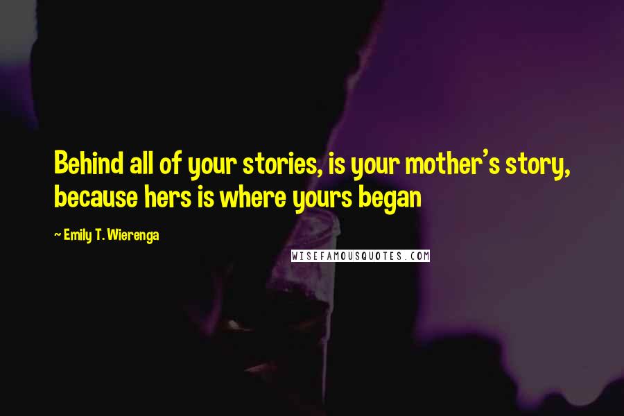Emily T. Wierenga Quotes: Behind all of your stories, is your mother's story, because hers is where yours began