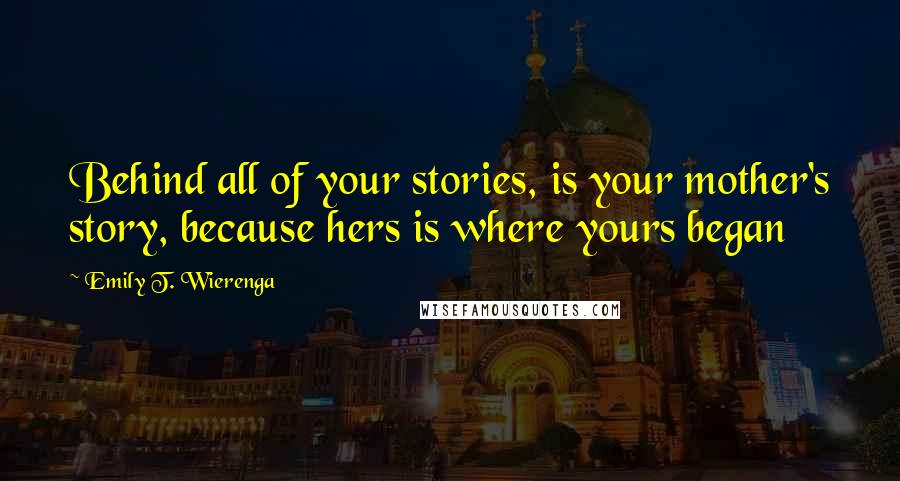 Emily T. Wierenga Quotes: Behind all of your stories, is your mother's story, because hers is where yours began