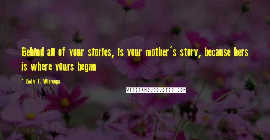 Emily T. Wierenga Quotes: Behind all of your stories, is your mother's story, because hers is where yours began