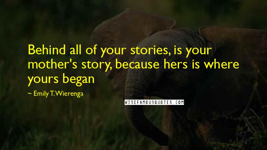 Emily T. Wierenga Quotes: Behind all of your stories, is your mother's story, because hers is where yours began