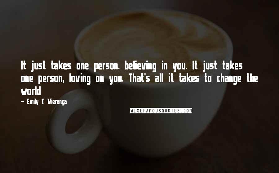 Emily T. Wierenga Quotes: It just takes one person, believing in you. It just takes one person, loving on you. That's all it takes to change the world