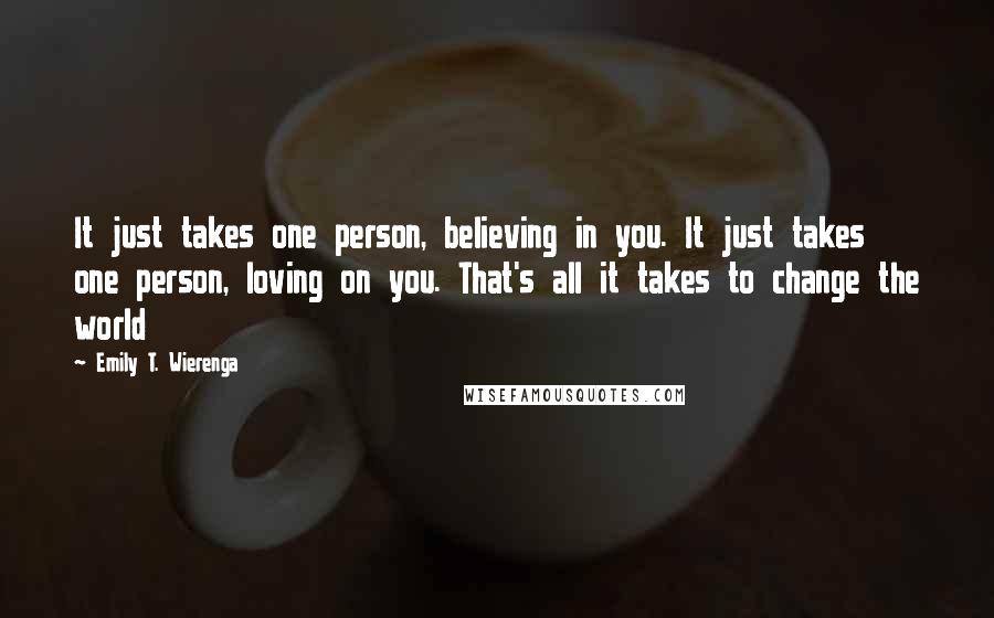 Emily T. Wierenga Quotes: It just takes one person, believing in you. It just takes one person, loving on you. That's all it takes to change the world