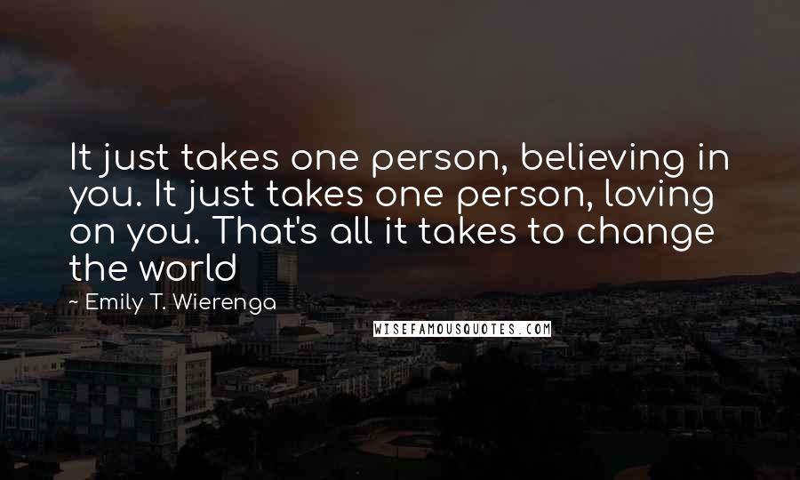 Emily T. Wierenga Quotes: It just takes one person, believing in you. It just takes one person, loving on you. That's all it takes to change the world