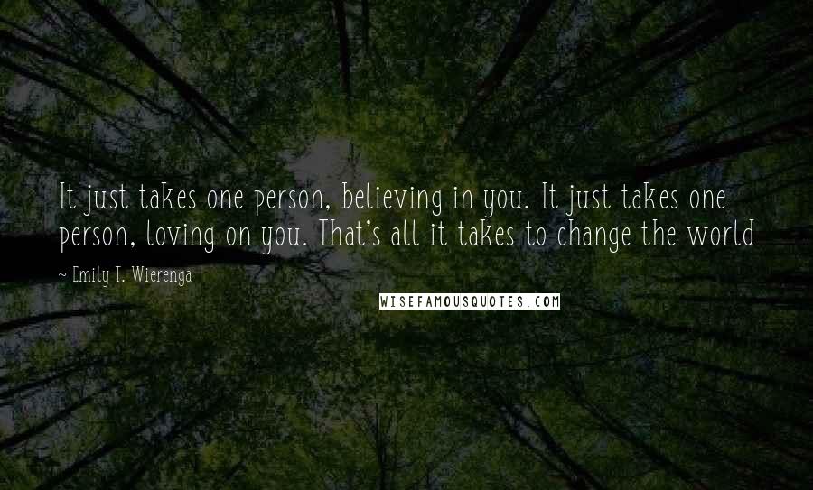 Emily T. Wierenga Quotes: It just takes one person, believing in you. It just takes one person, loving on you. That's all it takes to change the world