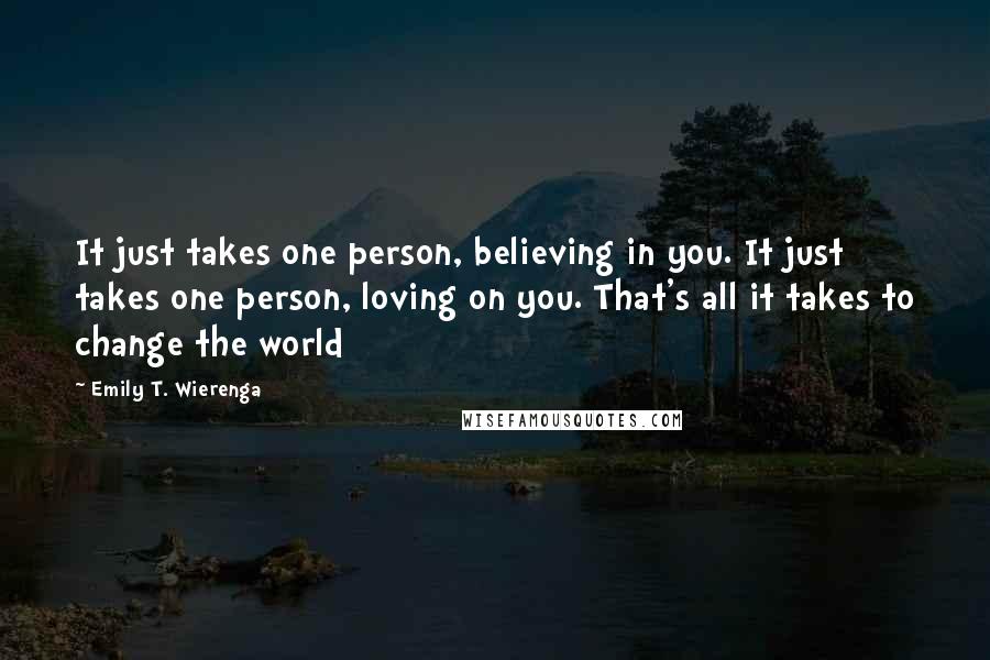 Emily T. Wierenga Quotes: It just takes one person, believing in you. It just takes one person, loving on you. That's all it takes to change the world